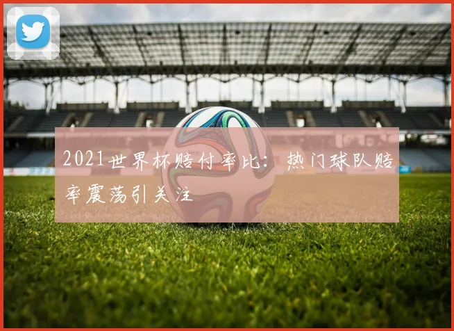 2021世界杯赔付率比:热门球队赔率震荡引关注